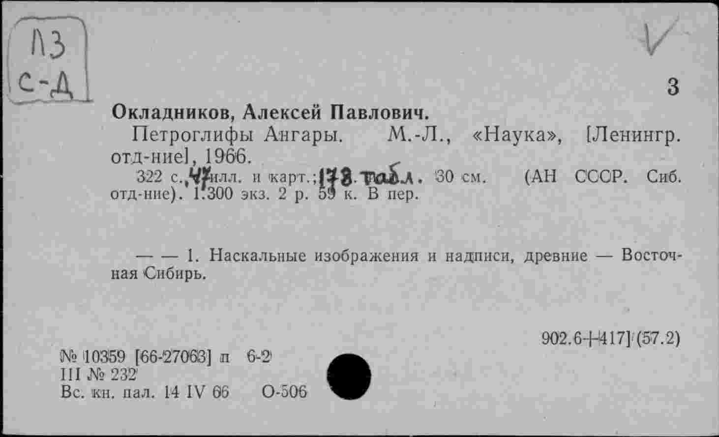 ﻿A3	¥ 3
Окладников, Алексей Павлович.
Петроглифы Ангары. М.-Л., «Наука», [Ленингр. отд-ние], 196'6.
322 с.,^илл. и 1карт.;|ХЗ- ТюЬл. SO см. (АН СССР. Сиб. отд-ние). 1*300 экз. 2 р. 59 к. В пер.
-------1. Наскальные изображения и надписи, древние — Восточная Сибирь.
902.6+І417Н57.2)
№ 10359 [66-27068] п 6-21
III № 232
Вс. кн. пал. 14 IV 06	0-506